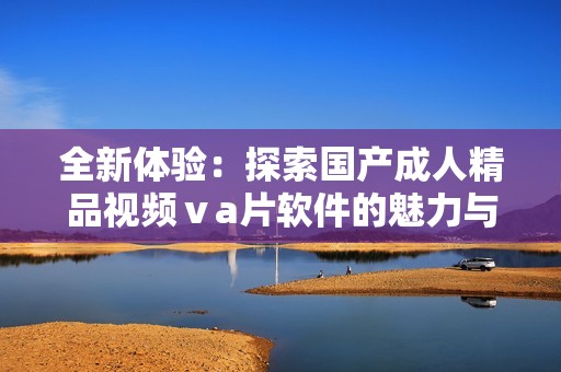 全新體驗(yàn)：探索國(guó)產(chǎn)成人精品視頻ⅴa片軟件的魅力與創(chuàng)新