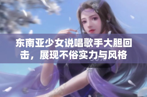 東南亞少女說唱歌手大膽回擊，展現(xiàn)不俗實力與風格