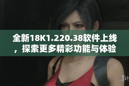 全新18K1.220.38軟件上線，探索更多精彩功能與體驗(yàn)