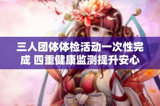 三人團(tuán)體體檢活動一次性完成 四重健康監(jiān)測提升安心指數(shù)