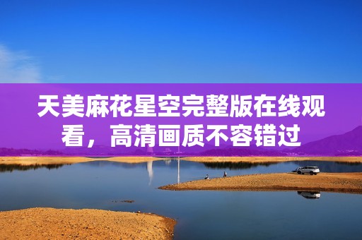 天美麻花星空完整版在線觀看，高清畫質(zhì)不容錯(cuò)過