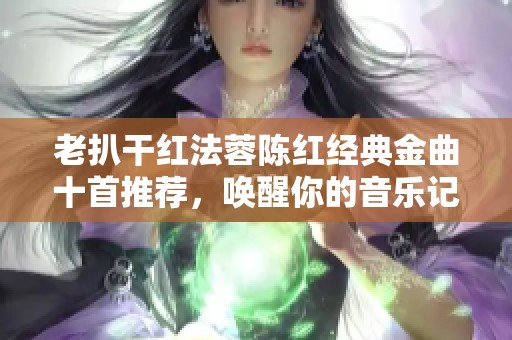 老扒干紅法蓉陳紅經(jīng)典金曲十首推薦，喚醒你的音樂記憶