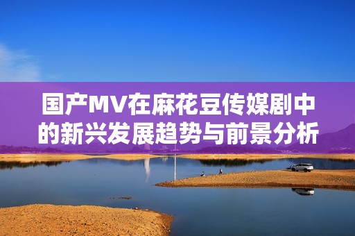 國產(chǎn)MV在麻花豆傳媒劇中的新興發(fā)展趨勢與前景分析
