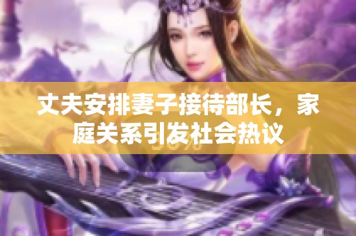 丈夫安排妻子接待部長，家庭關(guān)系引發(fā)社會熱議