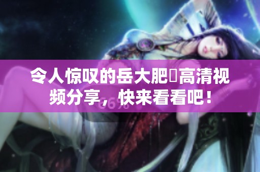 令人驚嘆的岳大肥坹高清視頻分享，快來看看吧！