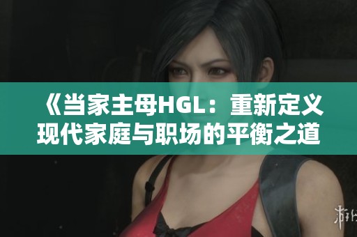 《當(dāng)家主母HGL：重新定義現(xiàn)代家庭與職場(chǎng)的平衡之道》