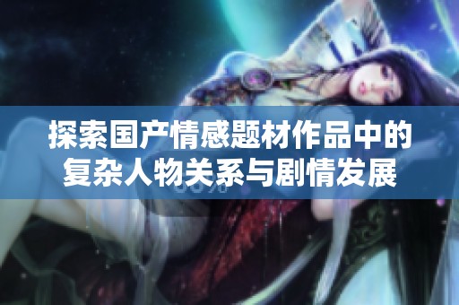 探索國產(chǎn)情感題材作品中的復(fù)雜人物關(guān)系與劇情發(fā)展