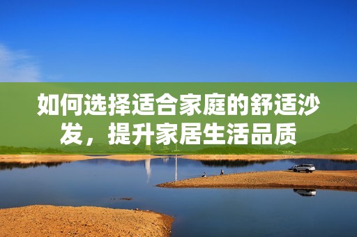 如何選擇適合家庭的舒適沙發(fā)，提升家居生活品質(zhì)