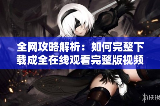 全網(wǎng)攻略解析：如何完整下載成全在線觀看完整版視頻