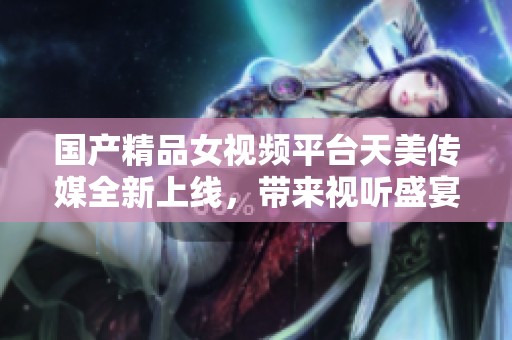 國產(chǎn)精品女視頻平臺(tái)天美傳媒全新上線，帶來視聽盛宴