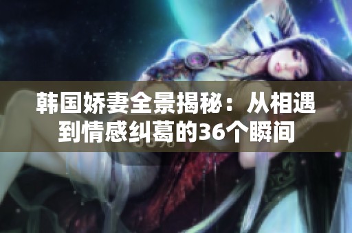 韓國嬌妻全景揭秘：從相遇到情感糾葛的36個瞬間