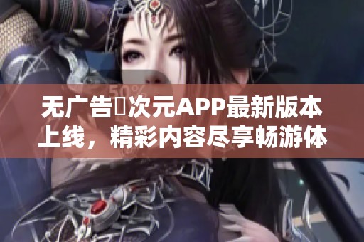 無廣告囧次元APP最新版本上線，精彩內(nèi)容盡享暢游體驗