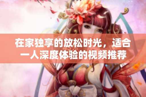 在家獨(dú)享的放松時(shí)光，適合一人深度體驗(yàn)的視頻推薦