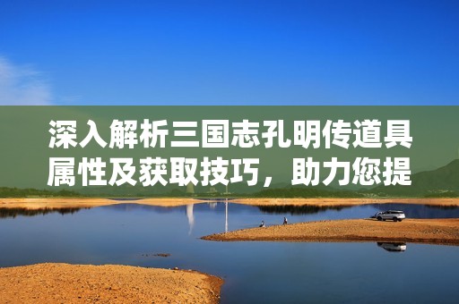 深入解析三國志孔明傳道具屬性及獲取技巧，助力您提升游戲戰(zhàn)斗力