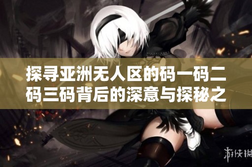 探尋亞洲無(wú)人區(qū)的碼一碼二碼三碼背后的深意與探秘之旅