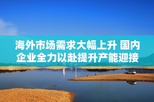 海外市場需求大幅上升 國內企業(yè)全力以赴提升產能迎接出口高峰期
