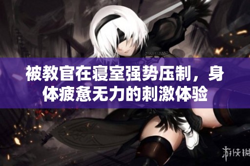 被教官在寢室強(qiáng)勢壓制，身體疲憊無力的刺激體驗(yàn)
