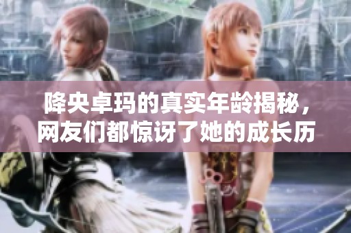 降央卓瑪?shù)恼鎸嵞挲g揭秘，網(wǎng)友們都驚訝了她的成長歷程