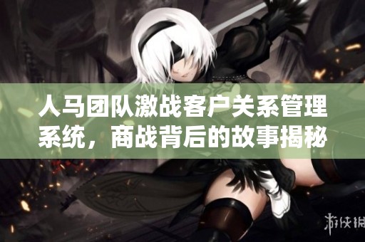 人馬團(tuán)隊(duì)激戰(zhàn)客戶關(guān)系管理系統(tǒng)，商戰(zhàn)背后的故事揭秘