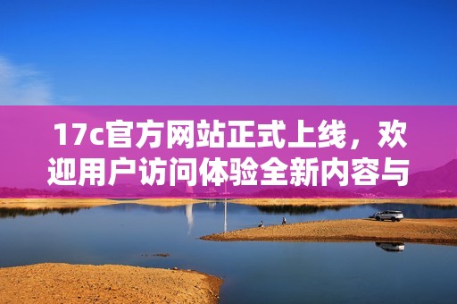 17c官方網(wǎng)站正式上線，歡迎用戶訪問體驗(yàn)全新內(nèi)容與服務(wù)