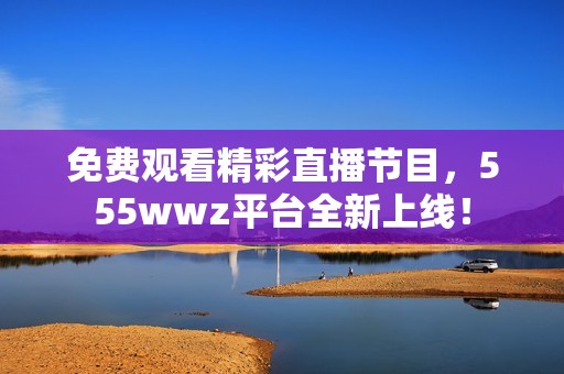 免費(fèi)觀看精彩直播節(jié)目，555wwz平臺(tái)全新上線！