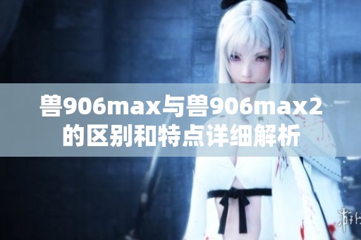獸906max與獸906max2的區(qū)別和特點(diǎn)詳細(xì)解析