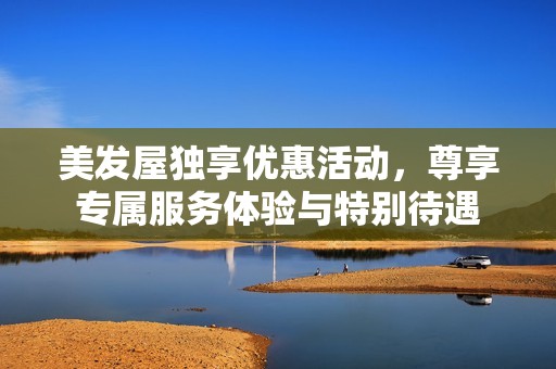 美發(fā)屋獨(dú)享優(yōu)惠活動，尊享專屬服務(wù)體驗與特別待遇