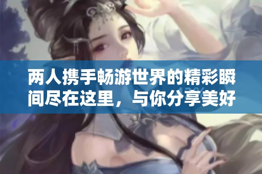 兩人攜手暢游世界的精彩瞬間盡在這里，與你分享美好旅程