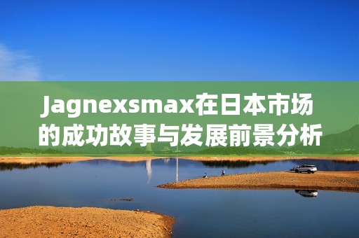 Jagnexsmax在日本市場的成功故事與發(fā)展前景分析