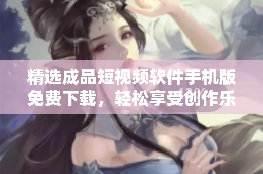 精選成品短視頻軟件手機(jī)版免費(fèi)下載，輕松享受創(chuàng)作樂(lè)趣
