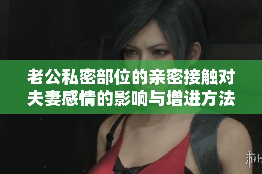 老公私密部位的親密接觸對(duì)夫妻感情的影響與增進(jìn)方法