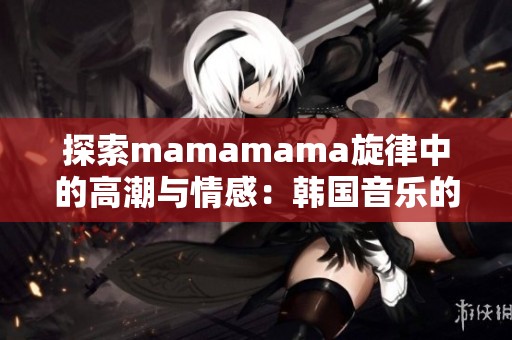 探索mamamama旋律中的高潮與情感：韓國(guó)音樂(lè)的魅力之旅