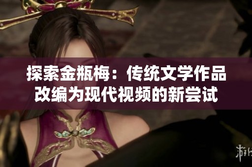 探索金瓶梅：傳統(tǒng)文學作品改編為現(xiàn)代視頻的新嘗試