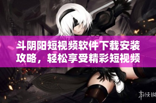 斗陰陽短視頻軟件下載安裝攻略，輕松享受精彩短視頻體驗