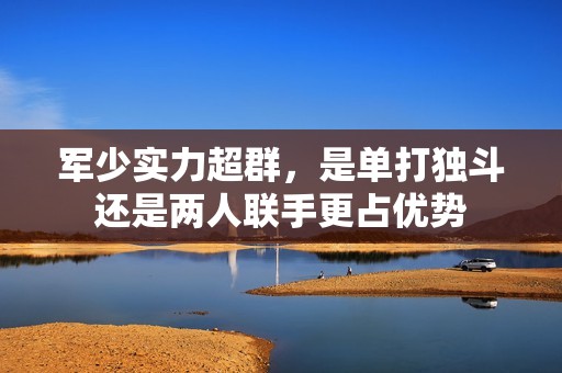 軍少實力超群，是單打獨(dú)斗還是兩人聯(lián)手更占優(yōu)勢
