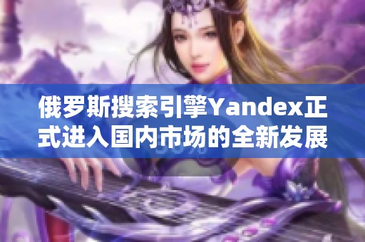 俄羅斯搜索引擎Yandex正式進入國內(nèi)市場的全新發(fā)展戰(zhàn)略