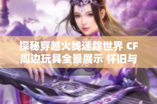 探秘穿越火線迷蹤世界 CF周邊玩具全景展示 懷舊與時(shí)尚的完美碰撞