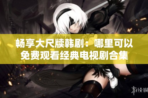 暢享大尺牘韓?。耗睦锟梢悦赓M觀看經典電視劇合集