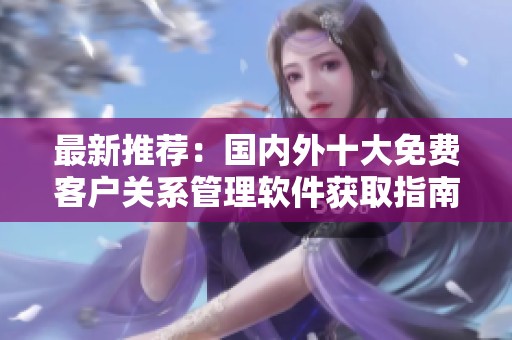 最新推薦：國內(nèi)外十大免費客戶關(guān)系管理軟件獲取指南
