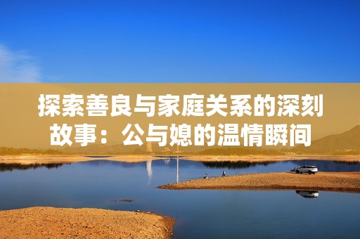 探索善良與家庭關(guān)系的深刻故事：公與媳的溫情瞬間