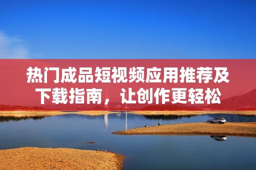 熱門成品短視頻應(yīng)用推薦及下載指南，讓創(chuàng)作更輕松