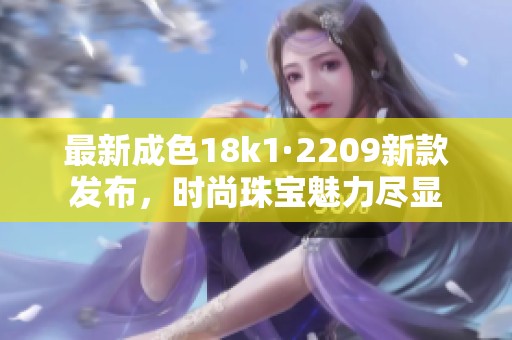 最新成色18k1·2209新款發(fā)布，時尚珠寶魅力盡顯