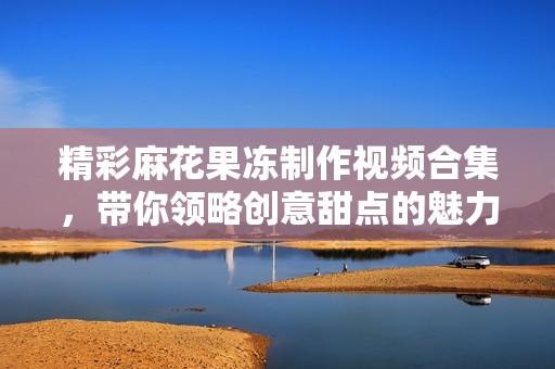精彩麻花果凍制作視頻合集，帶你領(lǐng)略創(chuàng)意甜點(diǎn)的魅力與樂趣