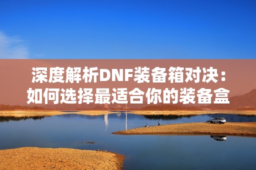深度解析DNF裝備箱對(duì)決：如何選擇最適合你的裝備盒子方案