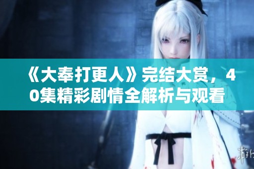 《大奉打更人》完結(jié)大賞，40集精彩劇情全解析與觀看指南