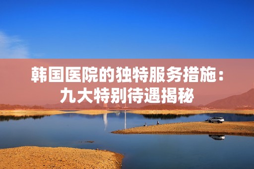 韓國醫(yī)院的獨特服務(wù)措施：九大特別待遇揭秘