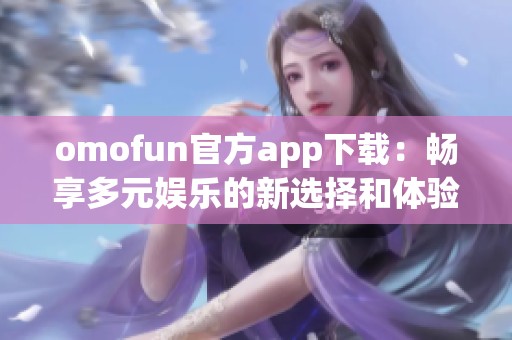 omofun官方app下載：暢享多元娛樂的新選擇和體驗