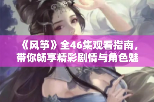 《風(fēng)箏》全46集觀看指南，帶你暢享精彩劇情與角色魅力