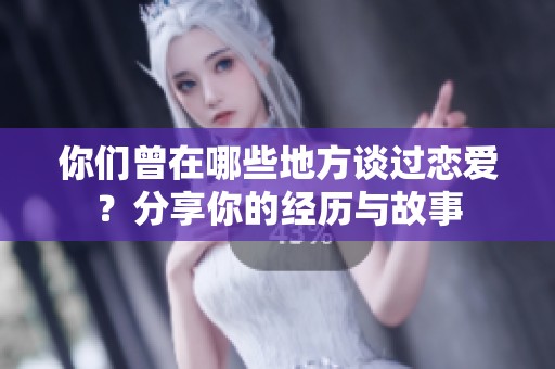 你們曾在哪些地方談過戀愛？分享你的經(jīng)歷與故事
