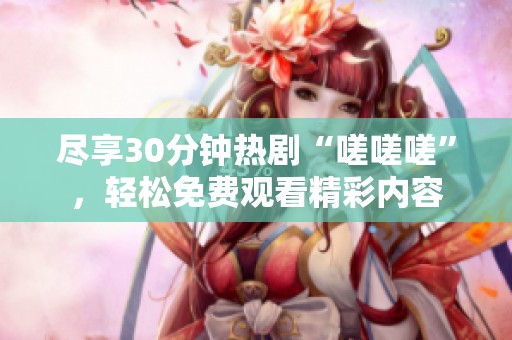 盡享30分鐘熱劇“嗟嗟嗟”，輕松免費(fèi)觀看精彩內(nèi)容
